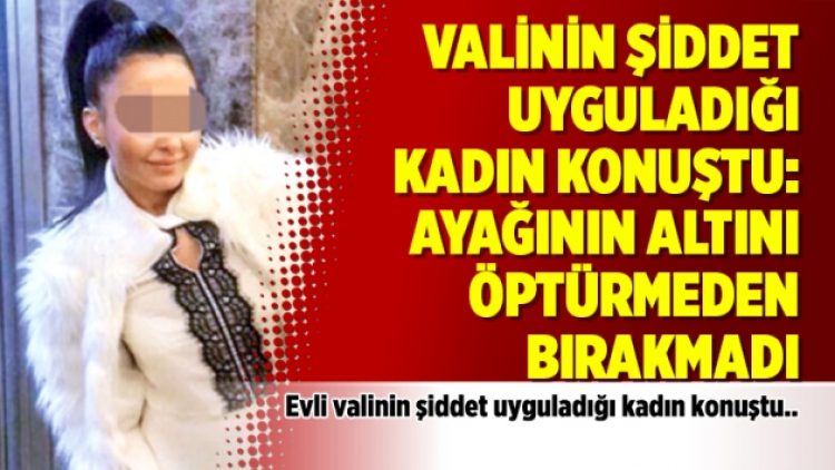 Valinin şiddet uyguladığı o kadın konuştu: Ayağının altını öptürmeden bırakmadı