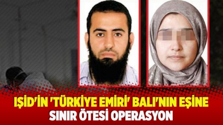 IŞİD’in ‘Türkiye emiri’ Balı’nın eşine sınır ötesi operasyon