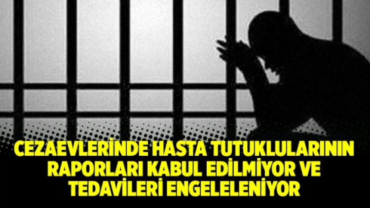 Cezaevlerinde hasta tutuklularının raporları kabul edilmiyor ve tedavileri engeleleniyor