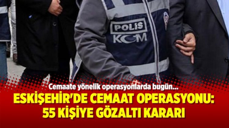 Eskişehir’de Cemaat Operasyonu: 55 kişiye gözaltı kararı
