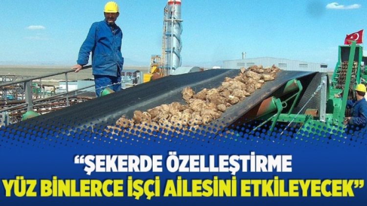 “Şekerde özelleştirme yüz binlerce işçi ailesini etkileyecek”