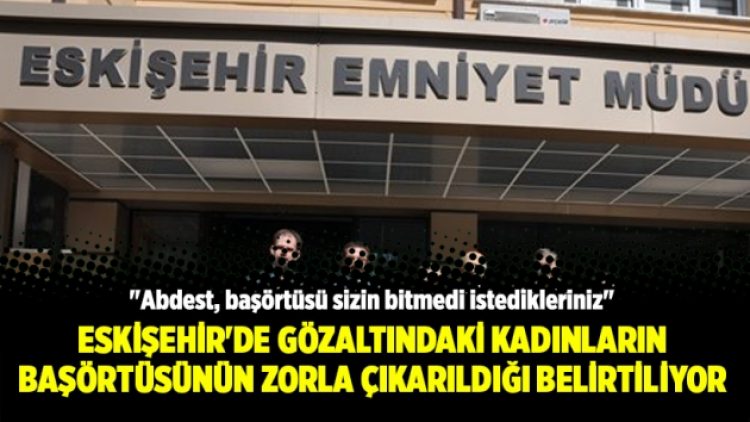 Eskişehir’de gözaltındaki kadınların başörtüsünün zorla çıkarıldığı belirtiliyor