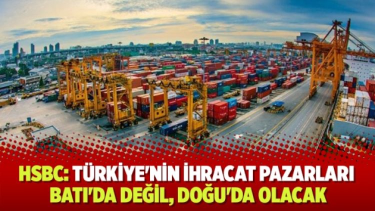 HSBC: Türkiye’nin ihracat pazarları Batı’da değil, Doğu’da olacak