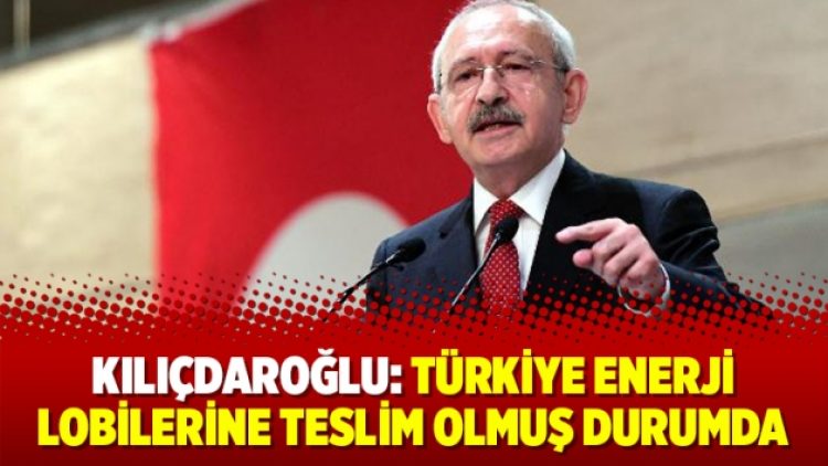 Kılıçdaroğlu: Türkiye enerji lobilerine teslim olmuş durumda