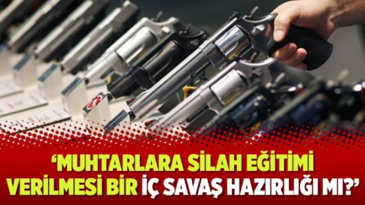 ‘Muhtarlara silah eğitimi verilmesi bir iç savaş hazırlığı mı?’
