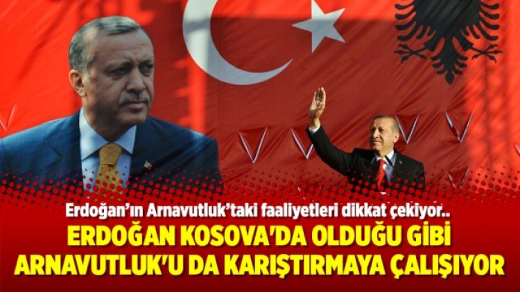 Erdoğan Kosova’da olduğu gibi Arnavutluk’u da karıştırmaya çalışıyor