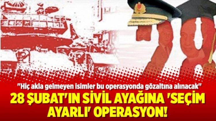 28 Şubat’ın sivil ayağına ‘seçim ayarlı’ operasyon!