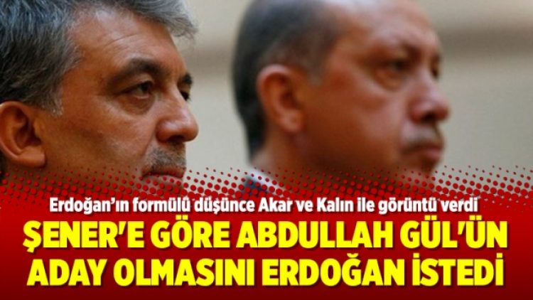Şener’e göre Abdullah Gül’ün aday olmasını Erdoğan istedi