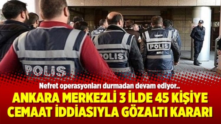 Ankara merkezli 3 ilde 45 kişiye Cemaat iddiasıyla gözaltı kararı