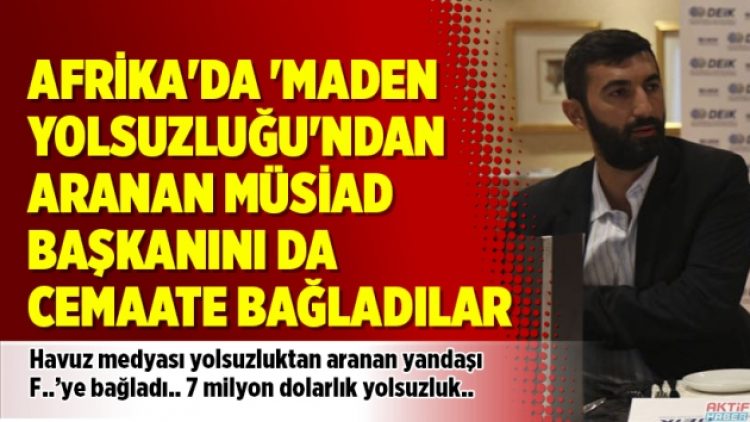 Afrika’da ‘Maden Yolsuzluğu’ndan aranan MÜSİAD başkanını da cemaate bağladılar