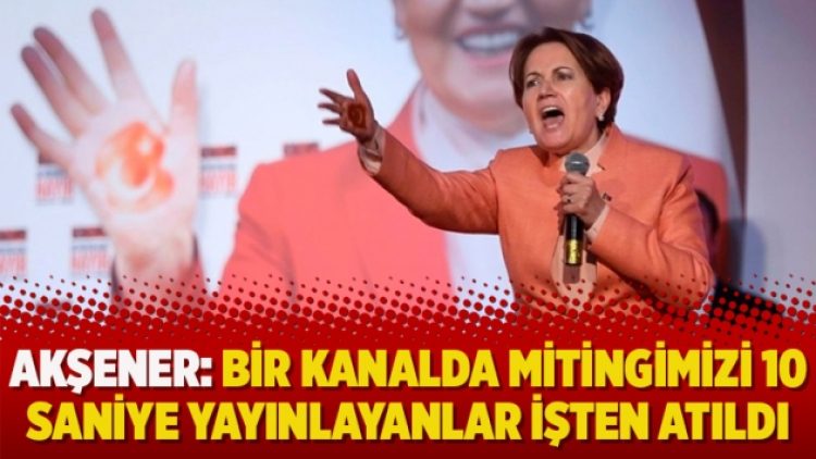 Akşener: Bir kanalda mitingimizi 10 saniye yayınlayanlar işten atıldı