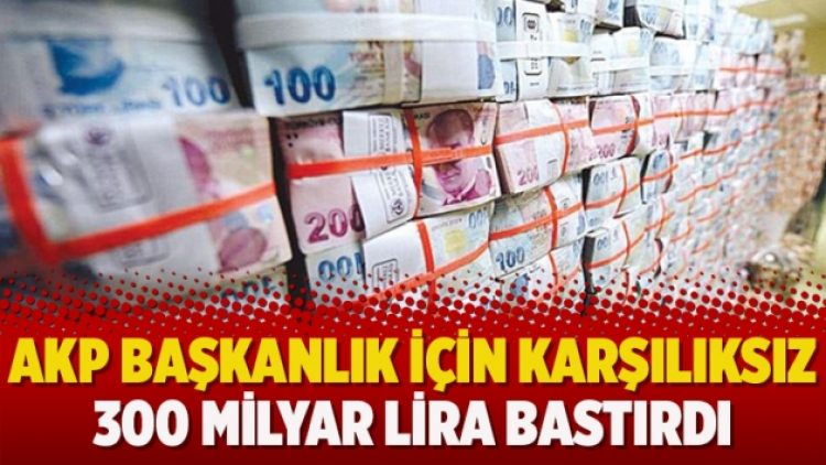 AKP başkanlık için karşılıksız 300 milyar lira bastırdı