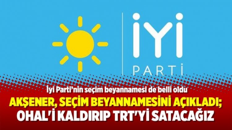 Akşener, seçim beyannamesini açıkladı; OHAL’i kaldırıp TRT’yi satacağız