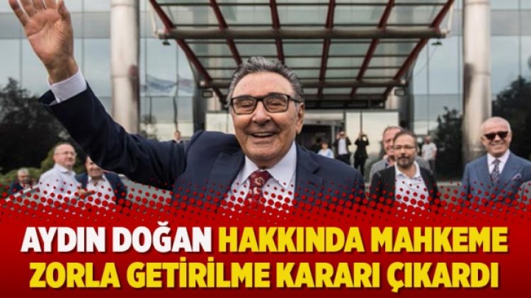 Aydın Doğan hakkında mahkeme zorla getirilme kararı çıkardı
