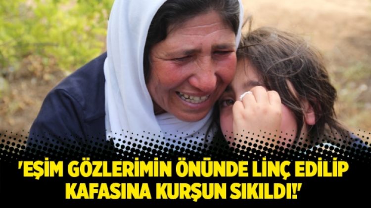 ‘Eşim gözlerimin önünde linç edilip kafasına kurşun sıkıldı!’