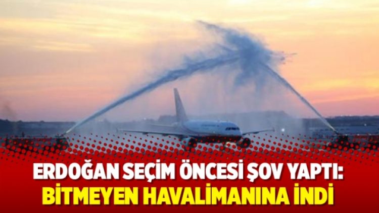 Erdoğan’dan seçim öncesi şovu: Bitmeyen havalimanına indi