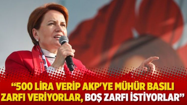 Akşener: 500 lira verip AKP’ye mühür basılı zarfı veriyorlar, boş zarfı istiyorlar
