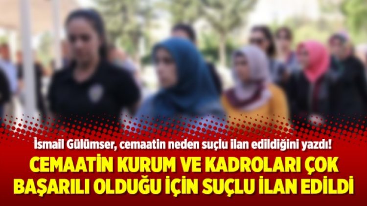 Cemaatin kurum ve kadroları çok başarılı olduğu için suçlu ilan edildi