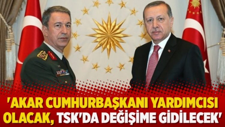 ‘Akar Cumhurbaşkanı yardımcısı olacak, TSK’da değişime gidilecek’