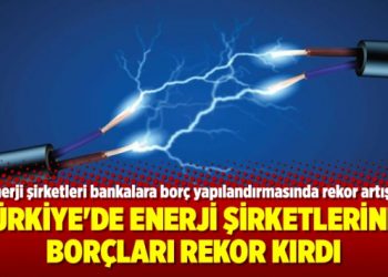 Türkiye’de enerji şirketlerinin borçları rekor kırdı