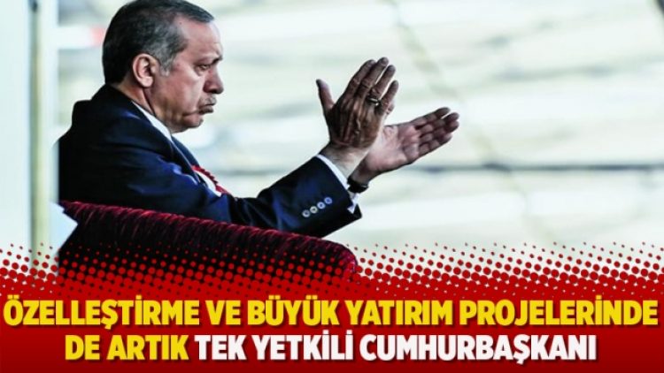 Özelleştirme ve büyük yatırım projelerinde de artık tek yetkili cumhurbaşkanı