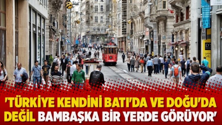‘Türkiye kendini Batı’da ve Doğu’da değil bambaşka bir yerde görüyor’