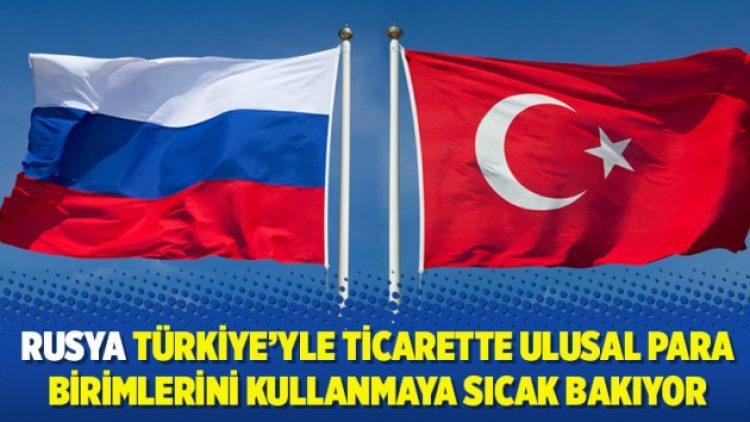 Rusya Türkiye’yle ticarette ulusal para birimlerini kullanmaya sıcak bakıyor