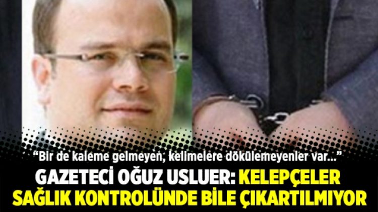 Gazeteci Oğuz Usluer: Kelepçeler sağlık kontrolünde bile çıkartılmıyor