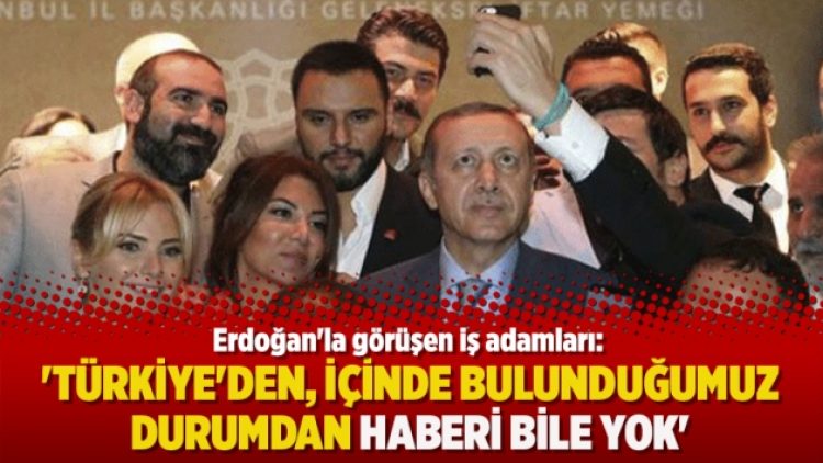Erdoğan’la görüşen iş adamları: Türkiye’den, içinde bulunduğumuz durumdan haberi bile yok
