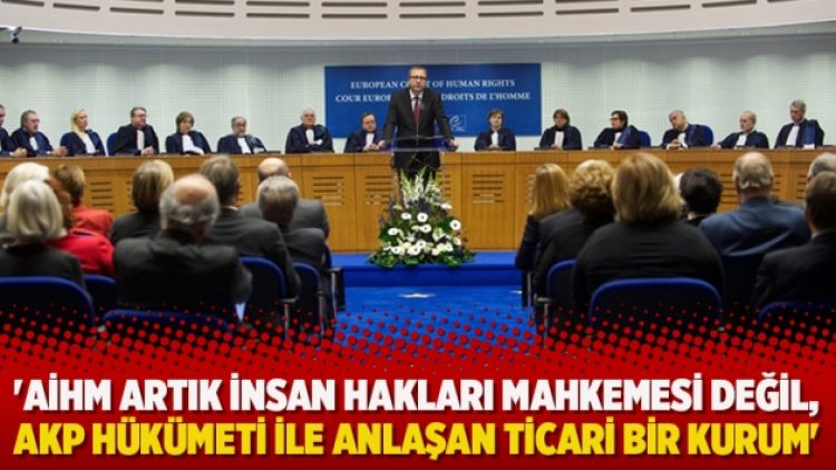 ‘AİHM artık insan hakları mahkemesi değil, AKP hükümeti ile anlaşan ticari bir kurum’