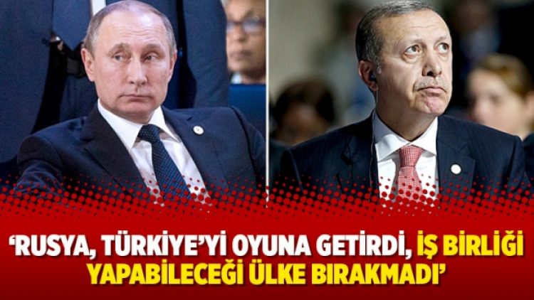 ‘Rusya, Türkiye’yi oyuna getirdi, iş birliği yapabileceği ülke bırakmadı’