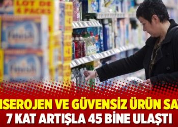Kanserojen ve güvensiz ürün sayısı 7 kat artışla 45 bine ulaştı