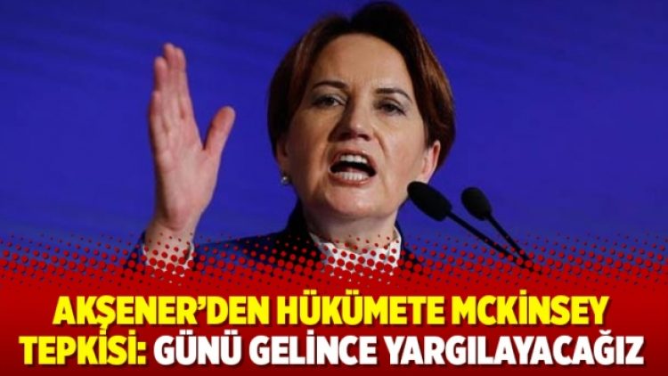 Akşener’den hükümete McKinsey tepkisi: Günü gelince yargılayacağız