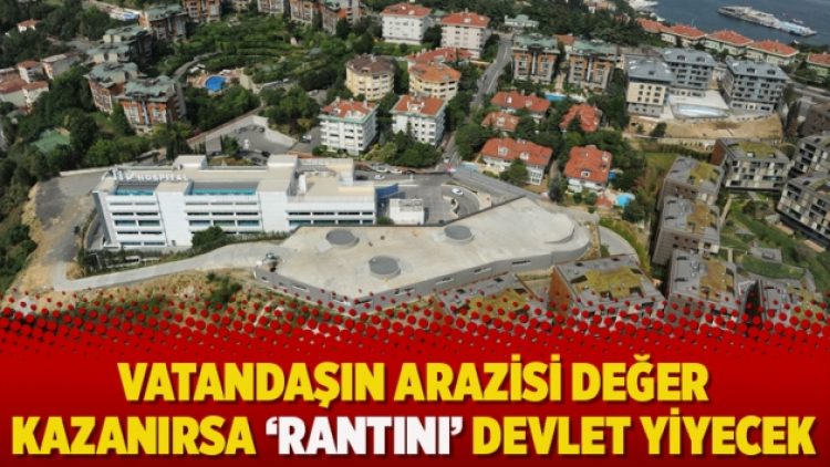 Vatandaşın arazisi değer kazanırsa ‘Rantını’ devlet yiyecek