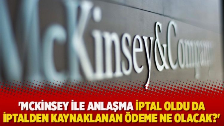 ‘McKinsey ile anlaşma iptal oldu da iptalden kaynaklanan ödeme ne olacak?’