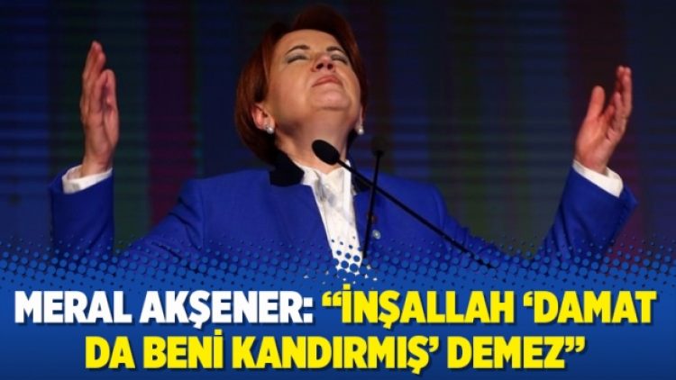 Meral Akşener: “İnşallah ‘Damat da beni kandırmış’ demez”