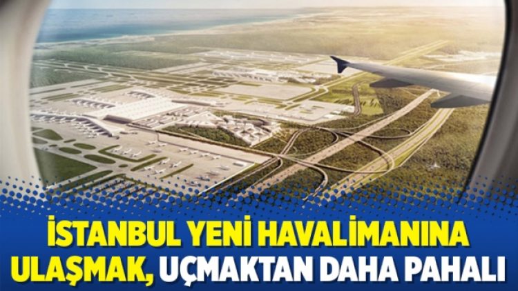 İstanbul Yeni havalimanına ulaşmak, uçmaktan daha pahalı