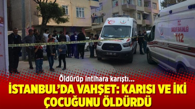 İstanbul’da vahşet: Karısı ve iki çocuğunu öldürdü