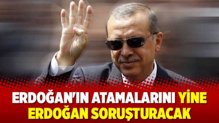 Erdoğan’ın atamalarını yine Erdoğan soruşturacak