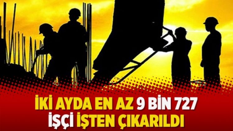 İki ayda en az 9 bin 727 işçi işten çıkarıldı