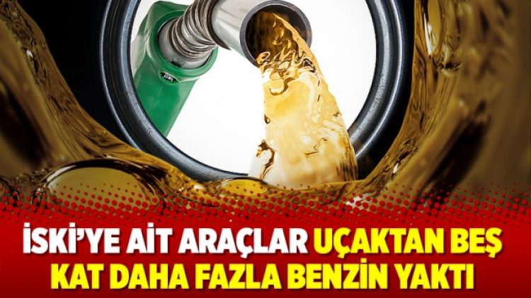 İSKİ’ye ait araçlar uçaktan beş kat daha fazla benzin yaktı