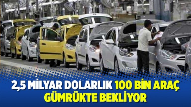 2,5 milyar dolarlık 100 bin araç gümrükte bekliyor
