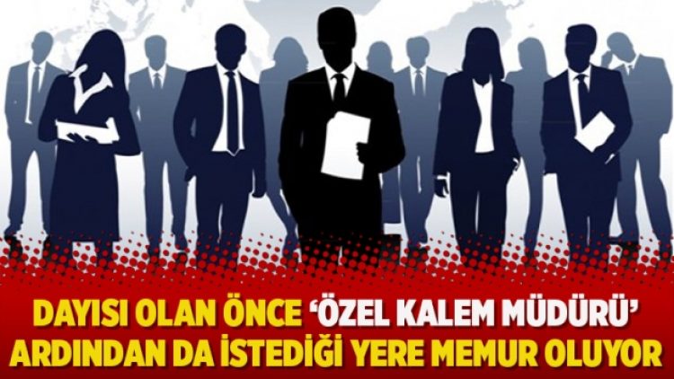 Dayısı olan önce ‘özel kalem müdürü’ ardından da istediği yere memur oluyor