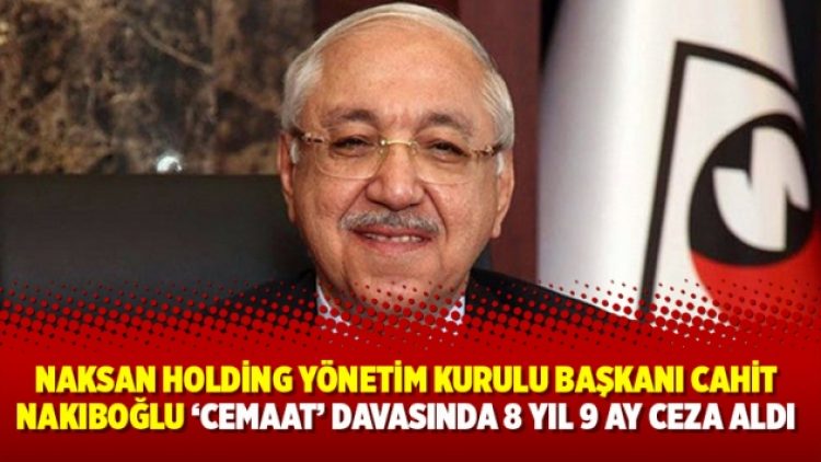 Naksan Holding Yönetim Kurulu Başkanı Cahit Nakıboğlu ‘Cemaat’ davasında 8 yıl 9 ay ceza aldı