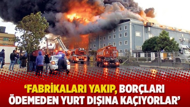 ‘Fabrikaları yakıp, borçları ödemeden yurt dışına kaçıyorlar’