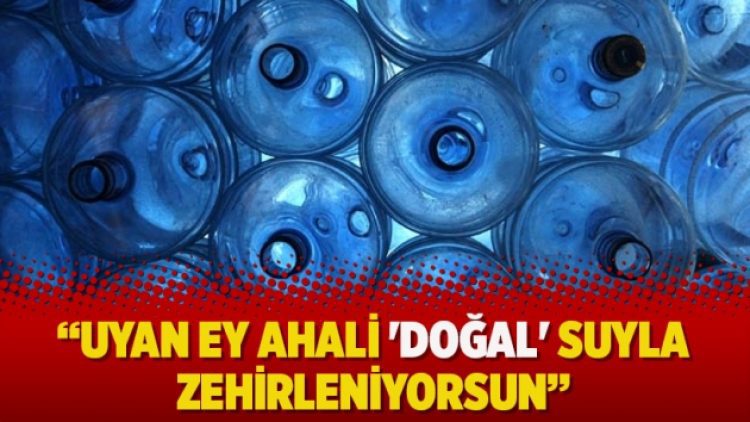 “Uyan ey ahali ‘doğal’ suyla zehirleniyorsun”
