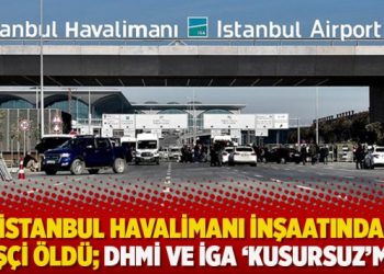 İstanbul Havalimanı inşaatında 55 işçi öldü; DHMİ ve İGA ‘kusursuz’muş!