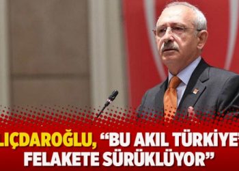 Kılıçdaroğlu, “Bu akıl Türkiye’yi felakete sürüklüyor”