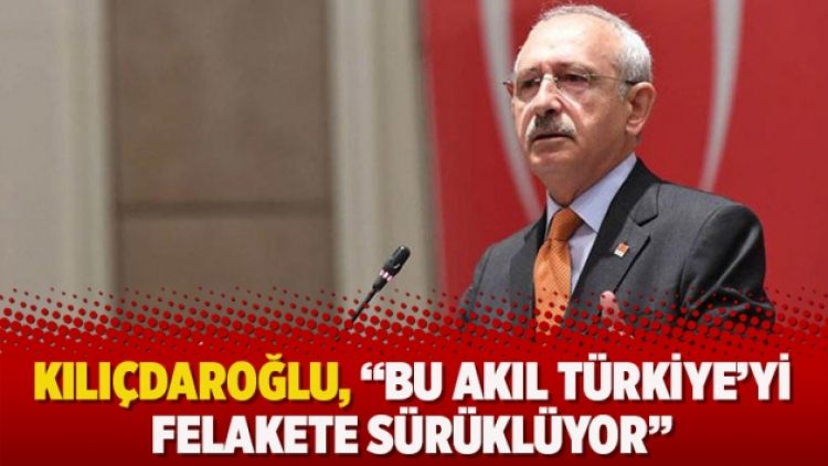 Kılıçdaroğlu, “Bu akıl Türkiye’yi felakete sürüklüyor”