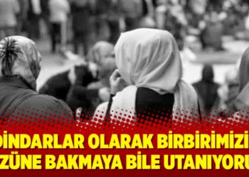‘Dindarlar olarak birbirimizin yüzüne bakmaya bile utanıyoruz’